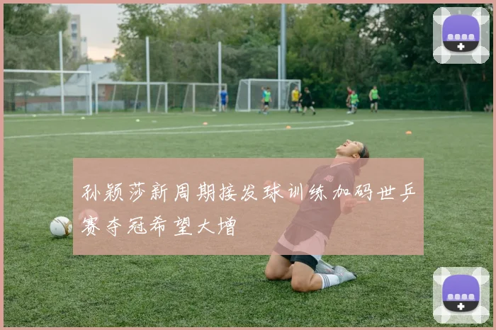 孙颖莎新周期接发球训练加码世乒赛夺冠希望大增
