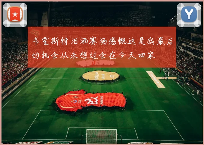 韦霍斯特泪洒赛场感慨这是我最后的机会从未想过会在今天回家
