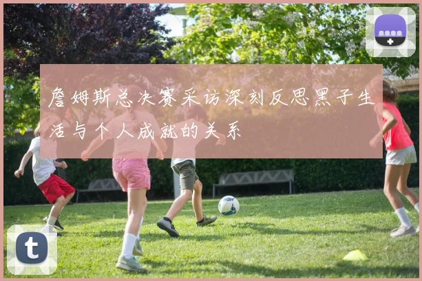 詹姆斯总决赛采访深刻反思黑子生活与个人成就的关系