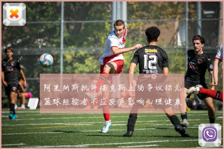 阿里纳斯批评福克斯上场争议称无篮球经验者不应发声影响心理健康