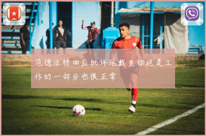 范德法特回应批评范戴克称这是工作的一部分也很正常